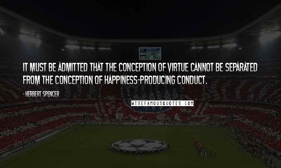 Herbert Spencer Quotes: It must be admitted that the conception of virtue cannot be separated from the conception of happiness-producing conduct.