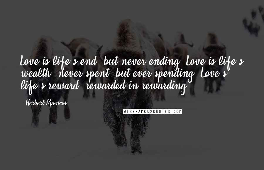 Herbert Spencer Quotes: Love is life's end, but never ending. Love is life's wealth, never spent, but ever spending. Love's life's reward, rewarded in rewarding.