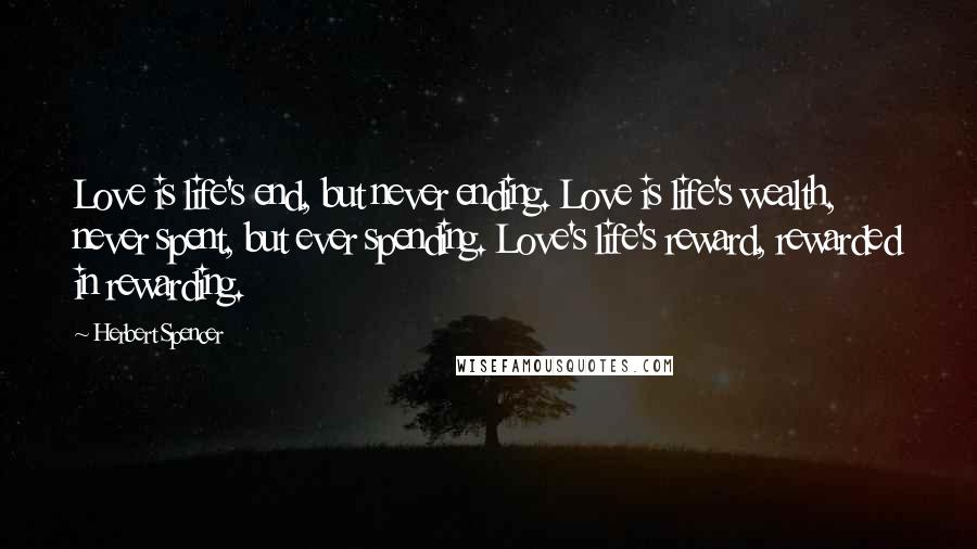 Herbert Spencer Quotes: Love is life's end, but never ending. Love is life's wealth, never spent, but ever spending. Love's life's reward, rewarded in rewarding.