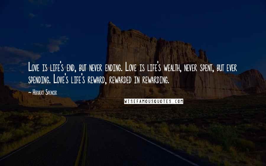 Herbert Spencer Quotes: Love is life's end, but never ending. Love is life's wealth, never spent, but ever spending. Love's life's reward, rewarded in rewarding.