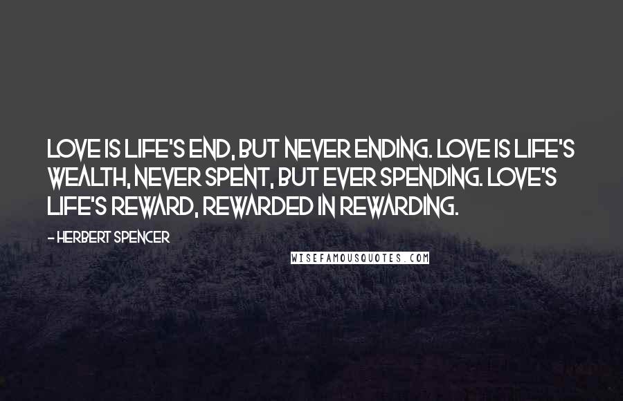 Herbert Spencer Quotes: Love is life's end, but never ending. Love is life's wealth, never spent, but ever spending. Love's life's reward, rewarded in rewarding.