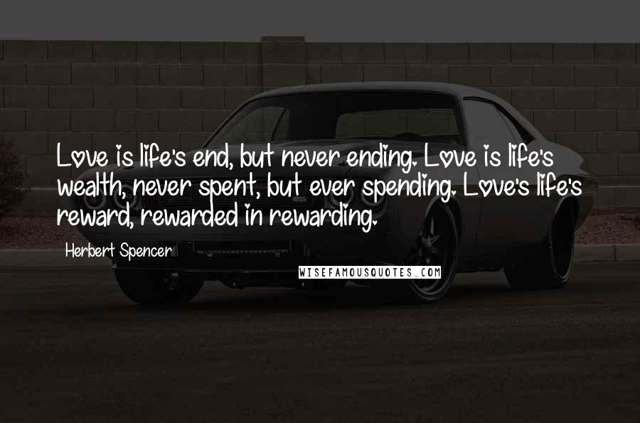 Herbert Spencer Quotes: Love is life's end, but never ending. Love is life's wealth, never spent, but ever spending. Love's life's reward, rewarded in rewarding.