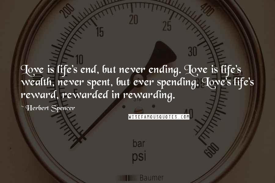 Herbert Spencer Quotes: Love is life's end, but never ending. Love is life's wealth, never spent, but ever spending. Love's life's reward, rewarded in rewarding.