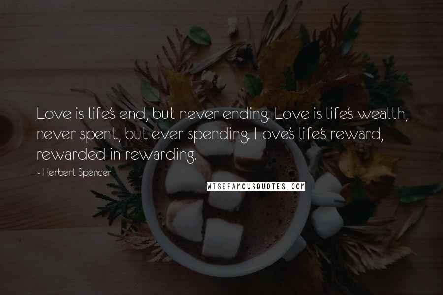 Herbert Spencer Quotes: Love is life's end, but never ending. Love is life's wealth, never spent, but ever spending. Love's life's reward, rewarded in rewarding.