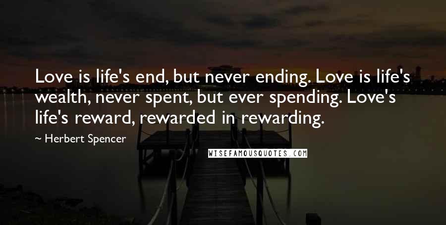 Herbert Spencer Quotes: Love is life's end, but never ending. Love is life's wealth, never spent, but ever spending. Love's life's reward, rewarded in rewarding.
