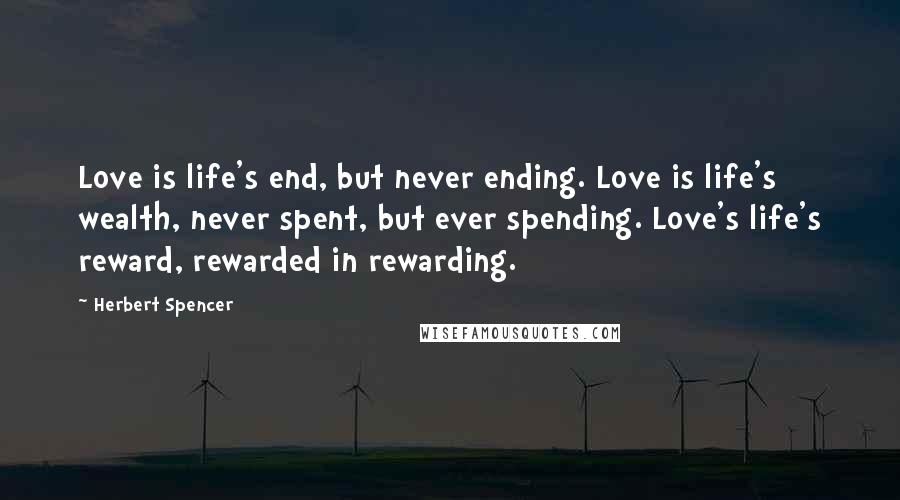 Herbert Spencer Quotes: Love is life's end, but never ending. Love is life's wealth, never spent, but ever spending. Love's life's reward, rewarded in rewarding.