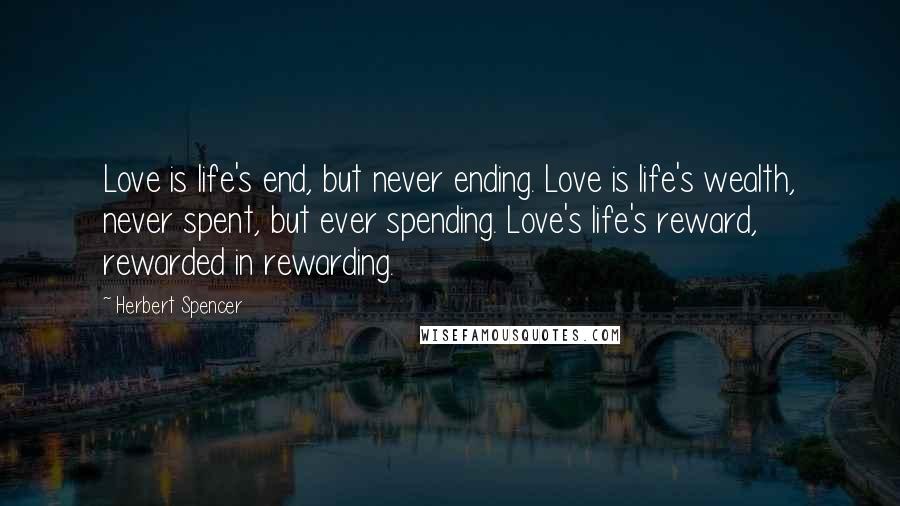 Herbert Spencer Quotes: Love is life's end, but never ending. Love is life's wealth, never spent, but ever spending. Love's life's reward, rewarded in rewarding.