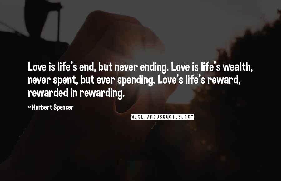 Herbert Spencer Quotes: Love is life's end, but never ending. Love is life's wealth, never spent, but ever spending. Love's life's reward, rewarded in rewarding.