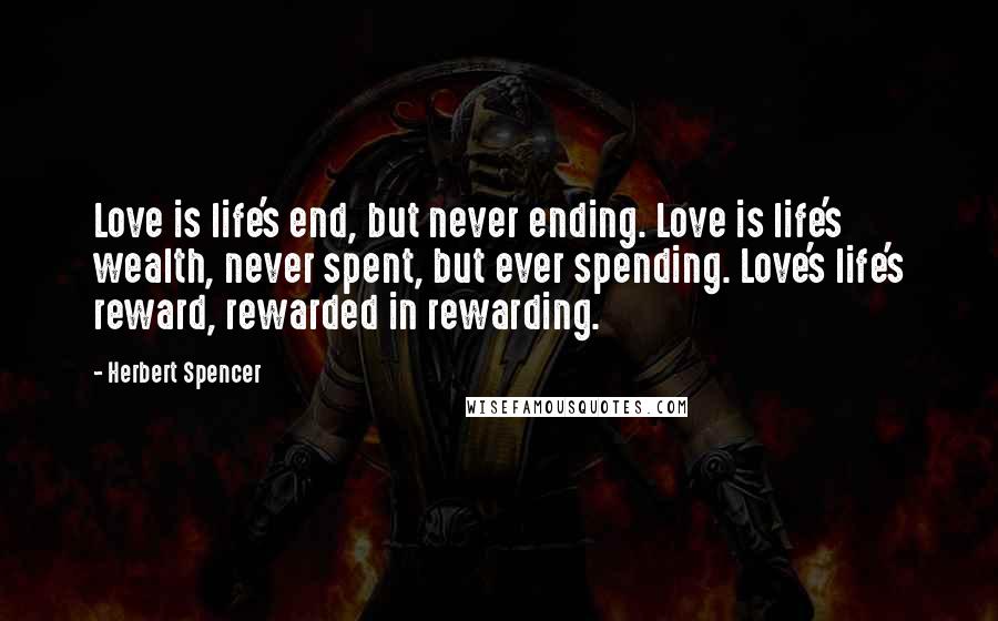 Herbert Spencer Quotes: Love is life's end, but never ending. Love is life's wealth, never spent, but ever spending. Love's life's reward, rewarded in rewarding.