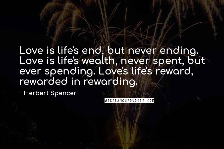 Herbert Spencer Quotes: Love is life's end, but never ending. Love is life's wealth, never spent, but ever spending. Love's life's reward, rewarded in rewarding.