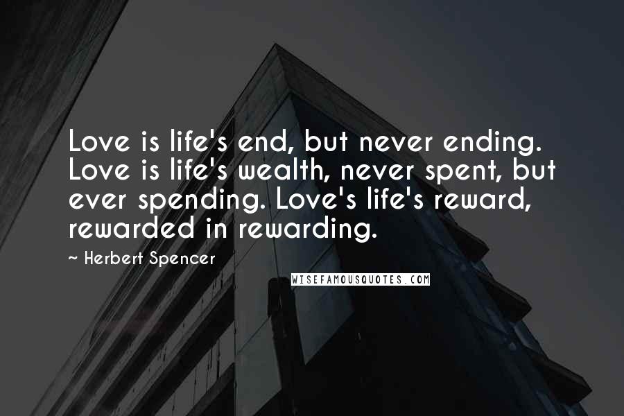 Herbert Spencer Quotes: Love is life's end, but never ending. Love is life's wealth, never spent, but ever spending. Love's life's reward, rewarded in rewarding.