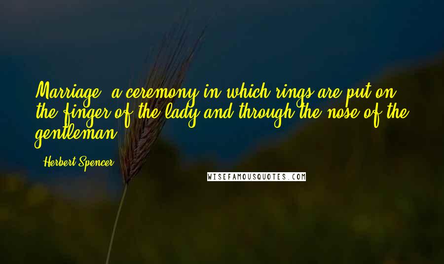 Herbert Spencer Quotes: Marriage: a ceremony in which rings are put on the finger of the lady and through the nose of the gentleman.