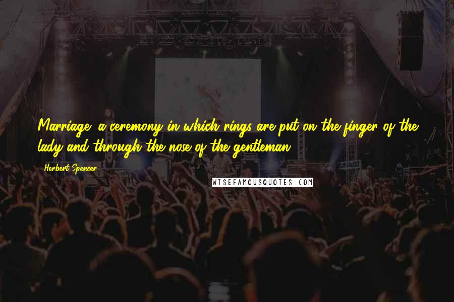 Herbert Spencer Quotes: Marriage: a ceremony in which rings are put on the finger of the lady and through the nose of the gentleman.