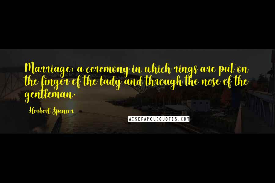 Herbert Spencer Quotes: Marriage: a ceremony in which rings are put on the finger of the lady and through the nose of the gentleman.