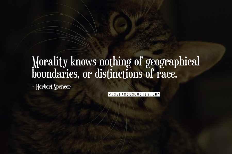 Herbert Spencer Quotes: Morality knows nothing of geographical boundaries, or distinctions of race.