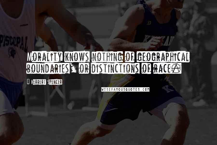 Herbert Spencer Quotes: Morality knows nothing of geographical boundaries, or distinctions of race.