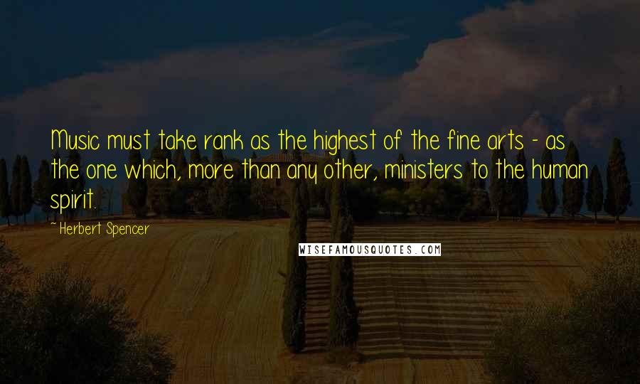 Herbert Spencer Quotes: Music must take rank as the highest of the fine arts - as the one which, more than any other, ministers to the human spirit.