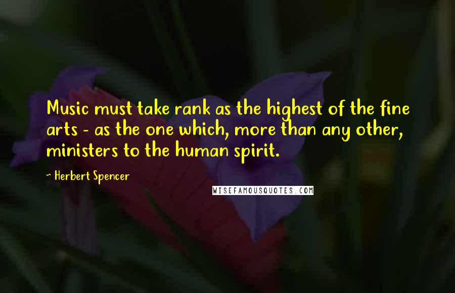 Herbert Spencer Quotes: Music must take rank as the highest of the fine arts - as the one which, more than any other, ministers to the human spirit.