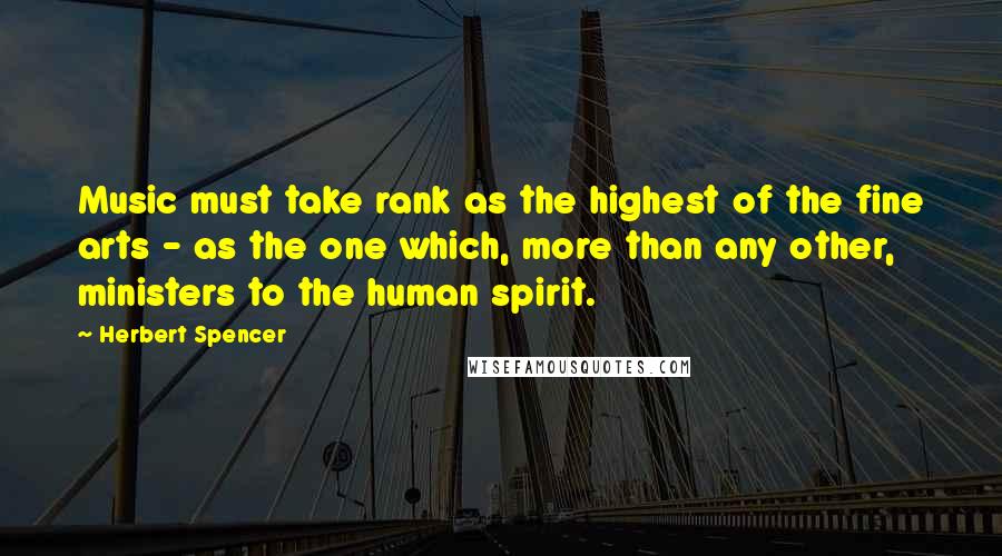 Herbert Spencer Quotes: Music must take rank as the highest of the fine arts - as the one which, more than any other, ministers to the human spirit.