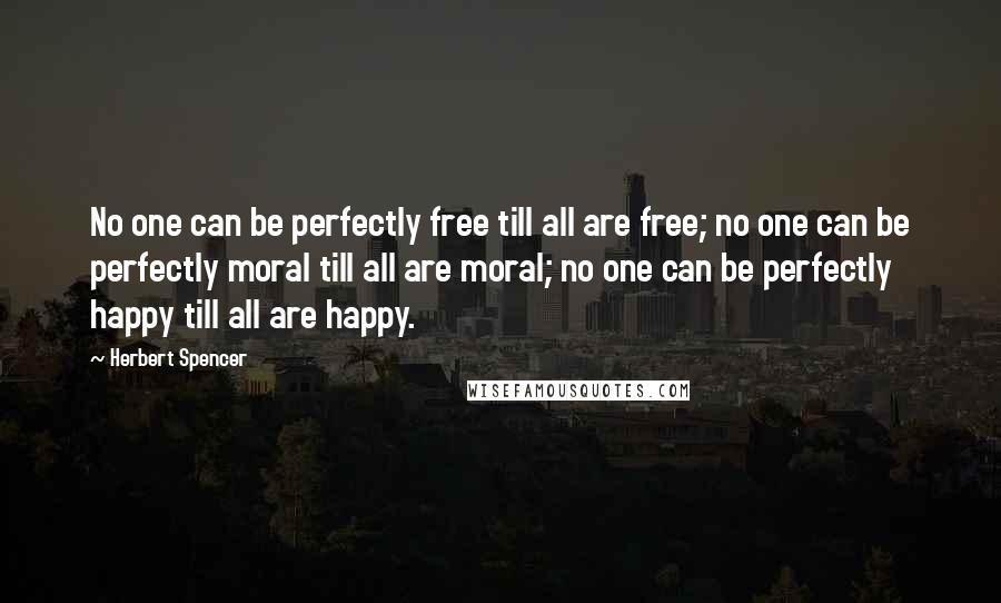 Herbert Spencer Quotes: No one can be perfectly free till all are free; no one can be perfectly moral till all are moral; no one can be perfectly happy till all are happy.