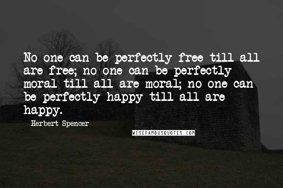 Herbert Spencer Quotes: No one can be perfectly free till all are free; no one can be perfectly moral till all are moral; no one can be perfectly happy till all are happy.