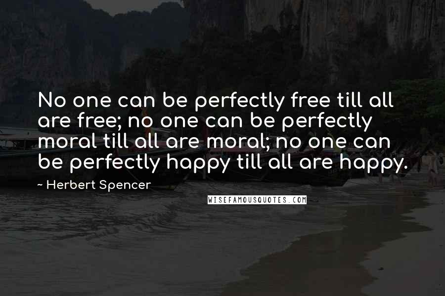 Herbert Spencer Quotes: No one can be perfectly free till all are free; no one can be perfectly moral till all are moral; no one can be perfectly happy till all are happy.