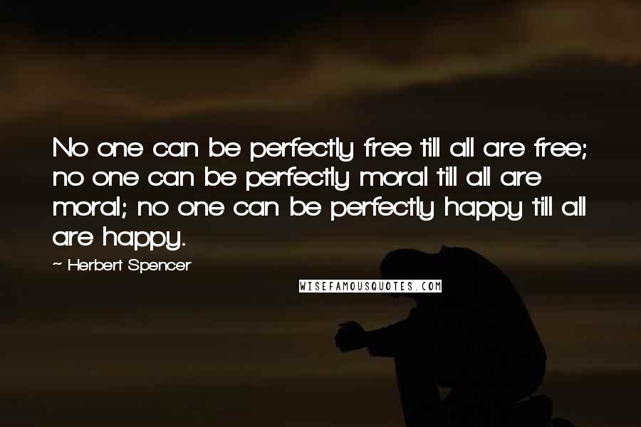 Herbert Spencer Quotes: No one can be perfectly free till all are free; no one can be perfectly moral till all are moral; no one can be perfectly happy till all are happy.