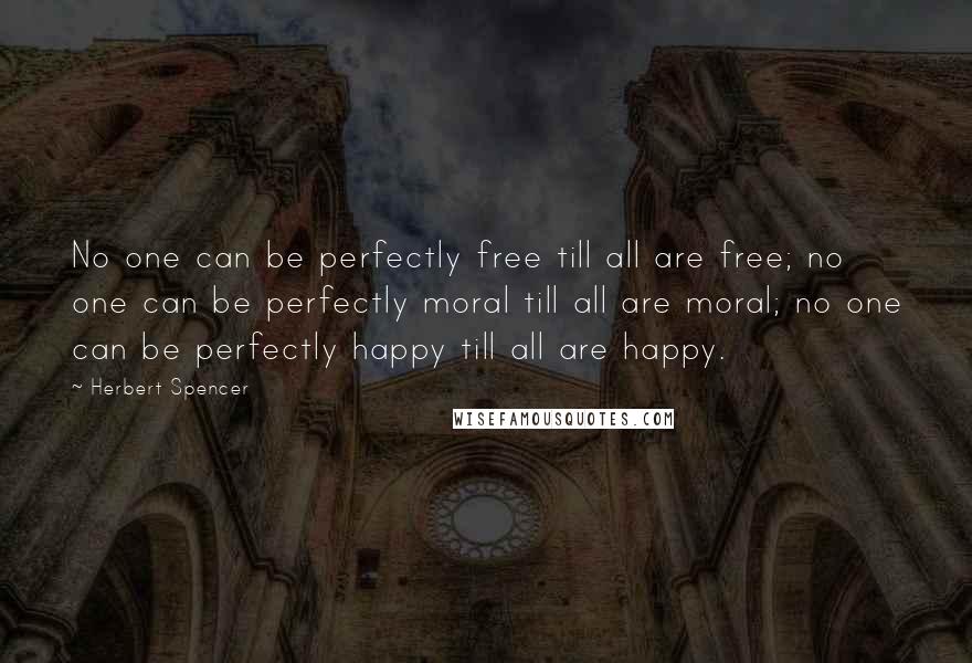 Herbert Spencer Quotes: No one can be perfectly free till all are free; no one can be perfectly moral till all are moral; no one can be perfectly happy till all are happy.