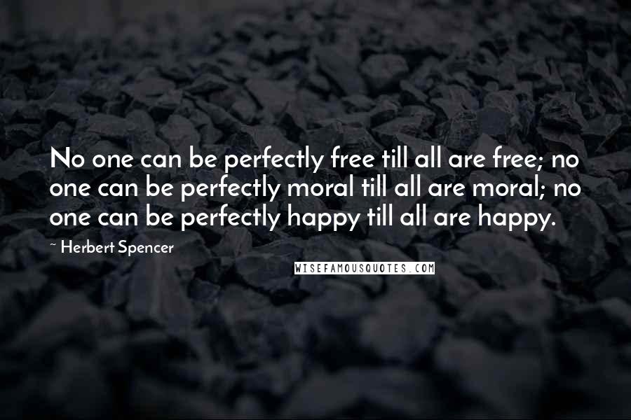 Herbert Spencer Quotes: No one can be perfectly free till all are free; no one can be perfectly moral till all are moral; no one can be perfectly happy till all are happy.