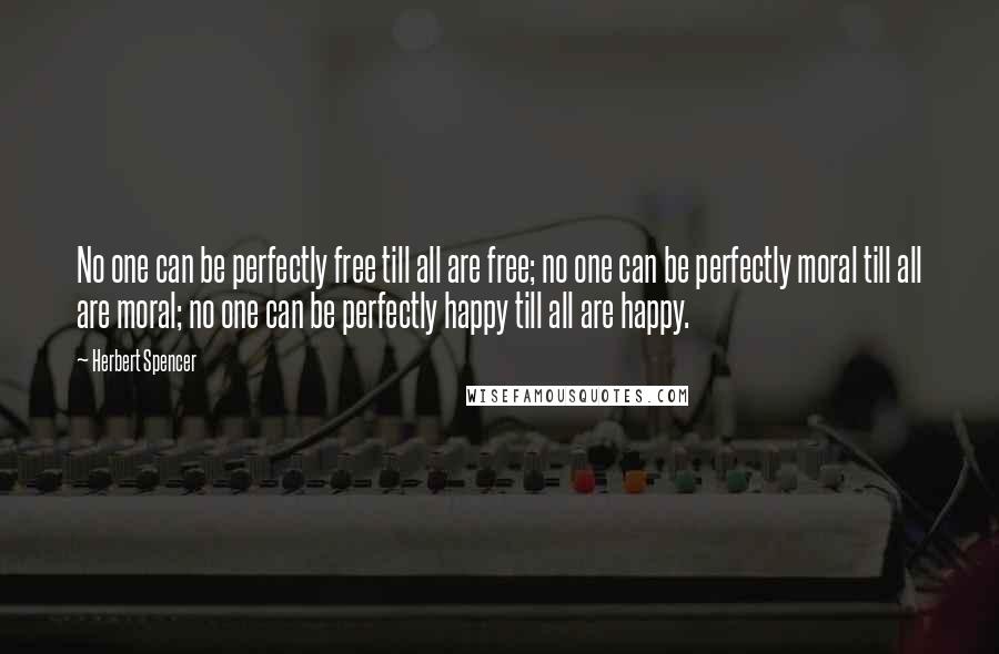 Herbert Spencer Quotes: No one can be perfectly free till all are free; no one can be perfectly moral till all are moral; no one can be perfectly happy till all are happy.