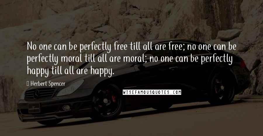 Herbert Spencer Quotes: No one can be perfectly free till all are free; no one can be perfectly moral till all are moral; no one can be perfectly happy till all are happy.