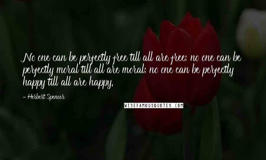 Herbert Spencer Quotes: No one can be perfectly free till all are free; no one can be perfectly moral till all are moral; no one can be perfectly happy till all are happy.