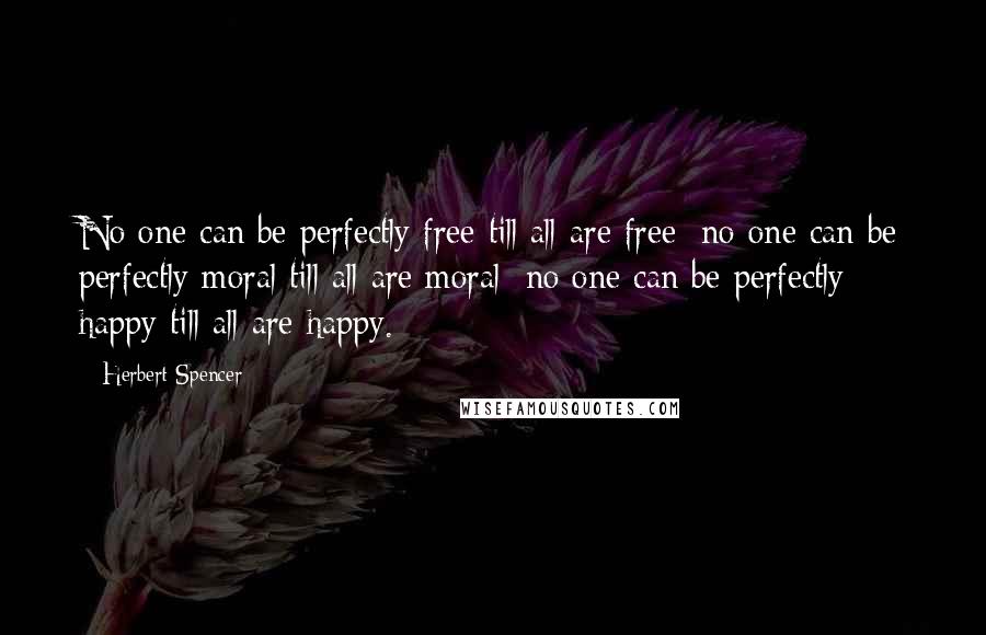 Herbert Spencer Quotes: No one can be perfectly free till all are free; no one can be perfectly moral till all are moral; no one can be perfectly happy till all are happy.