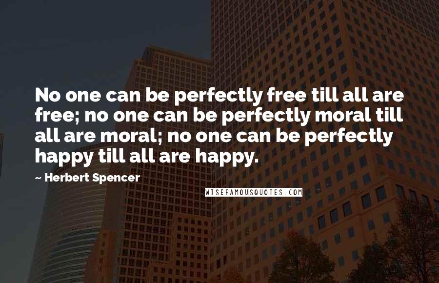 Herbert Spencer Quotes: No one can be perfectly free till all are free; no one can be perfectly moral till all are moral; no one can be perfectly happy till all are happy.