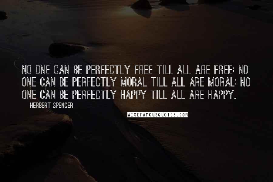 Herbert Spencer Quotes: No one can be perfectly free till all are free; no one can be perfectly moral till all are moral; no one can be perfectly happy till all are happy.