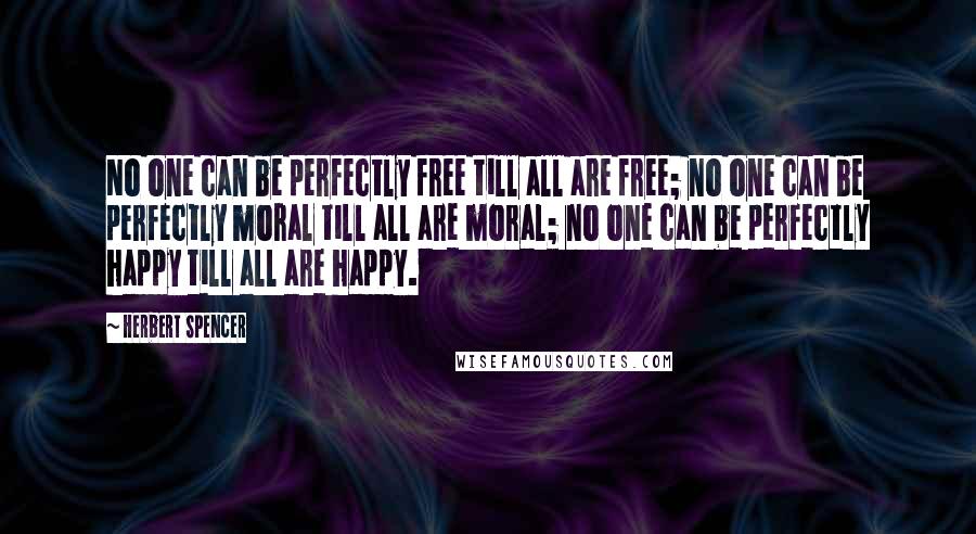 Herbert Spencer Quotes: No one can be perfectly free till all are free; no one can be perfectly moral till all are moral; no one can be perfectly happy till all are happy.