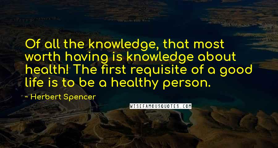 Herbert Spencer Quotes: Of all the knowledge, that most worth having is knowledge about health! The first requisite of a good life is to be a healthy person.