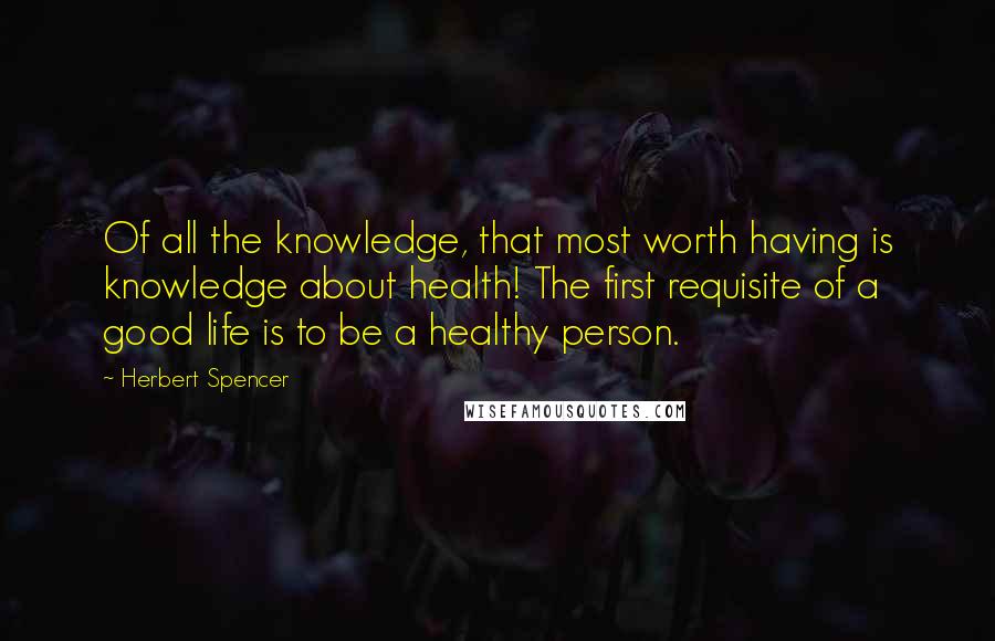 Herbert Spencer Quotes: Of all the knowledge, that most worth having is knowledge about health! The first requisite of a good life is to be a healthy person.