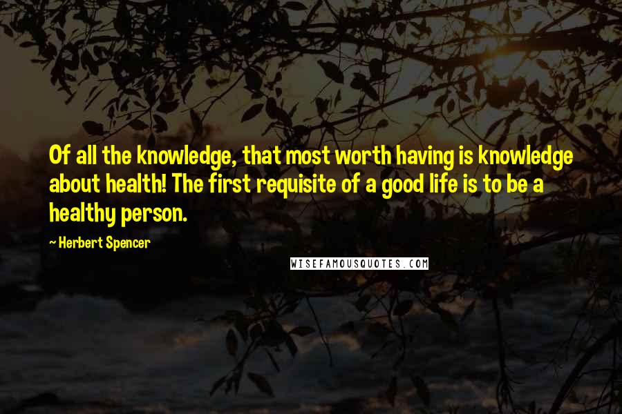 Herbert Spencer Quotes: Of all the knowledge, that most worth having is knowledge about health! The first requisite of a good life is to be a healthy person.