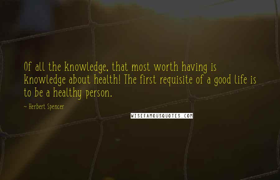 Herbert Spencer Quotes: Of all the knowledge, that most worth having is knowledge about health! The first requisite of a good life is to be a healthy person.