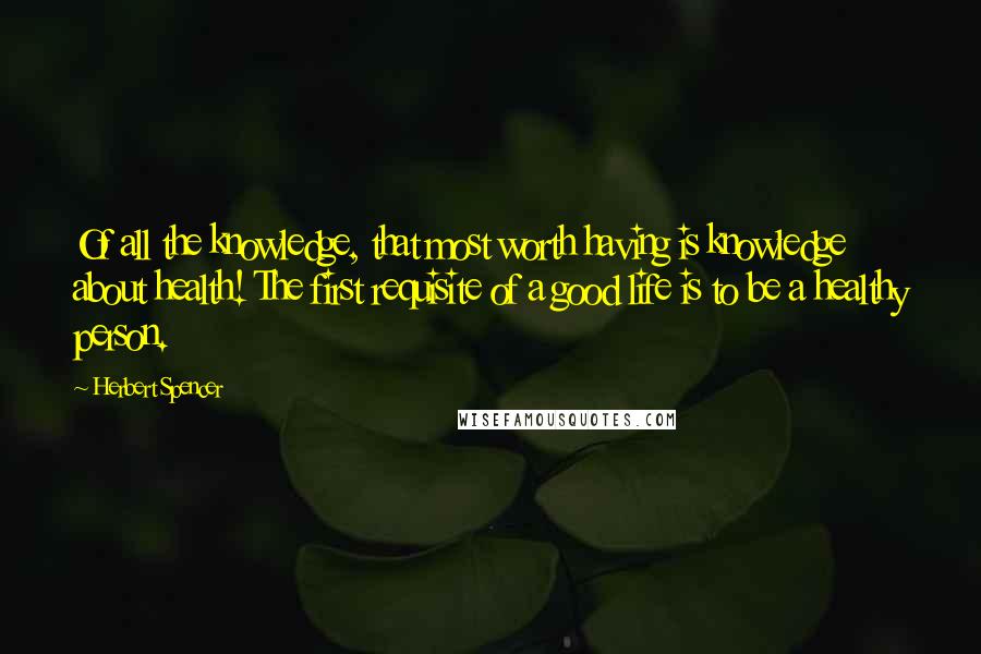 Herbert Spencer Quotes: Of all the knowledge, that most worth having is knowledge about health! The first requisite of a good life is to be a healthy person.