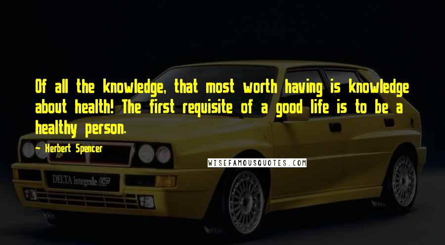 Herbert Spencer Quotes: Of all the knowledge, that most worth having is knowledge about health! The first requisite of a good life is to be a healthy person.
