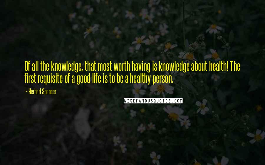 Herbert Spencer Quotes: Of all the knowledge, that most worth having is knowledge about health! The first requisite of a good life is to be a healthy person.