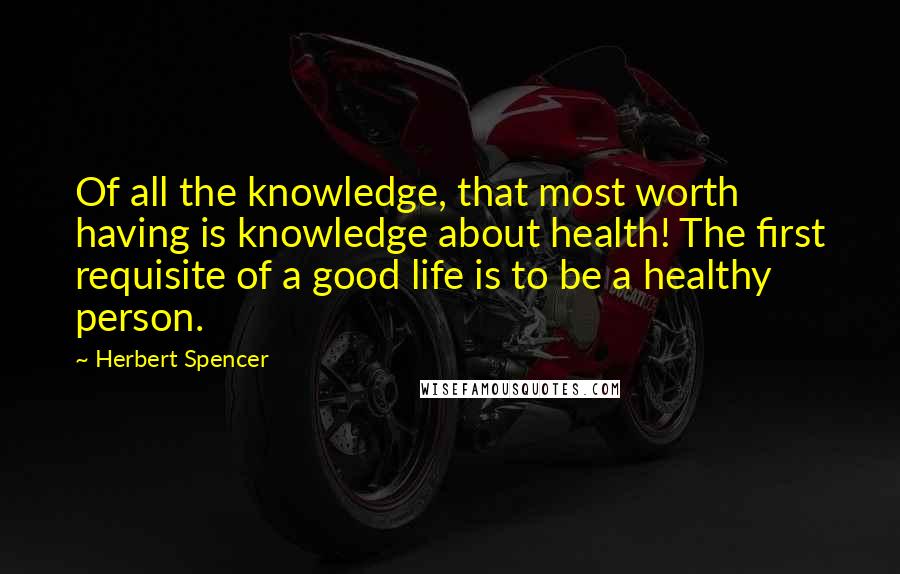 Herbert Spencer Quotes: Of all the knowledge, that most worth having is knowledge about health! The first requisite of a good life is to be a healthy person.