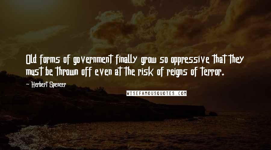 Herbert Spencer Quotes: Old forms of government finally grow so oppressive that they must be thrown off even at the risk of reigns of terror.
