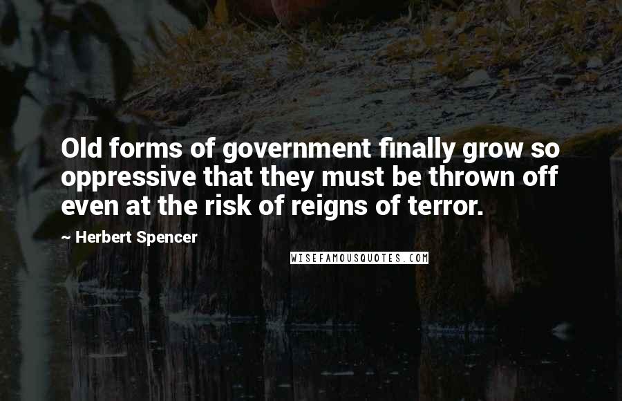 Herbert Spencer Quotes: Old forms of government finally grow so oppressive that they must be thrown off even at the risk of reigns of terror.