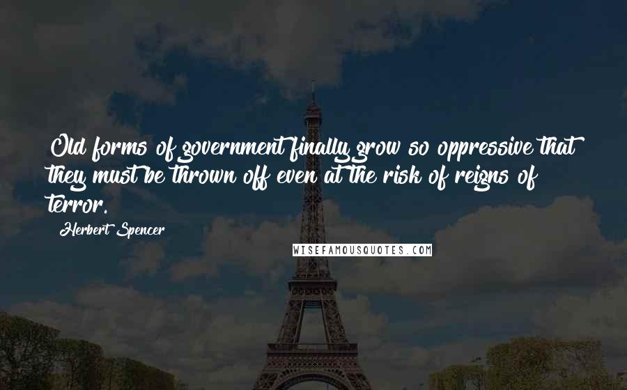 Herbert Spencer Quotes: Old forms of government finally grow so oppressive that they must be thrown off even at the risk of reigns of terror.