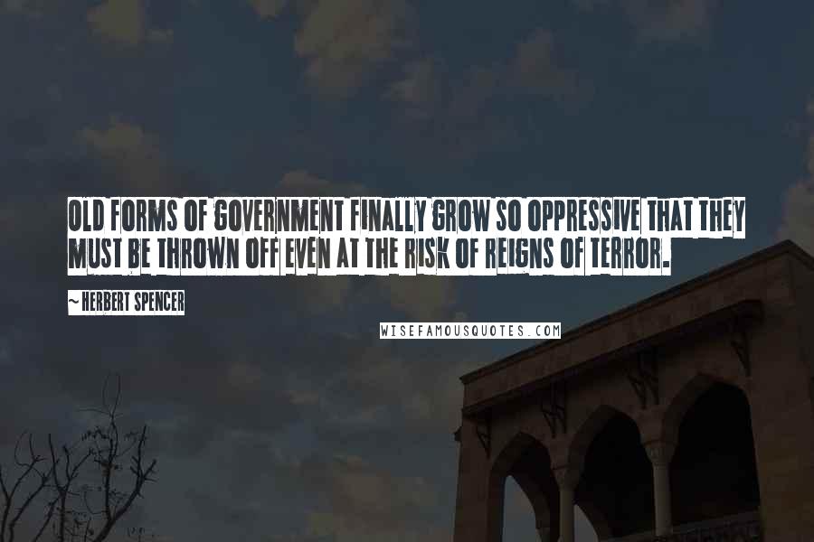 Herbert Spencer Quotes: Old forms of government finally grow so oppressive that they must be thrown off even at the risk of reigns of terror.