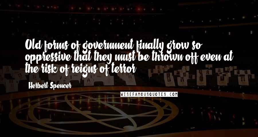 Herbert Spencer Quotes: Old forms of government finally grow so oppressive that they must be thrown off even at the risk of reigns of terror.