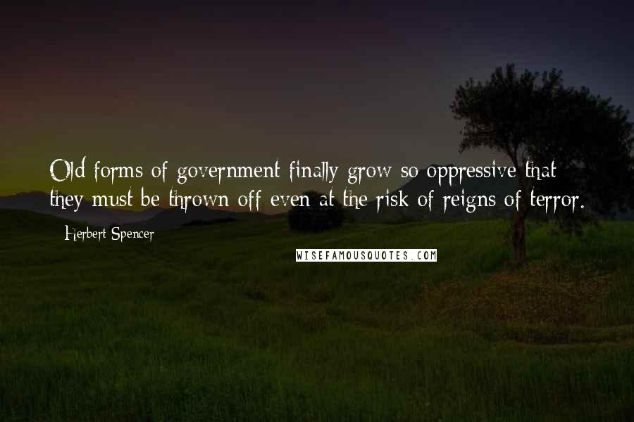 Herbert Spencer Quotes: Old forms of government finally grow so oppressive that they must be thrown off even at the risk of reigns of terror.